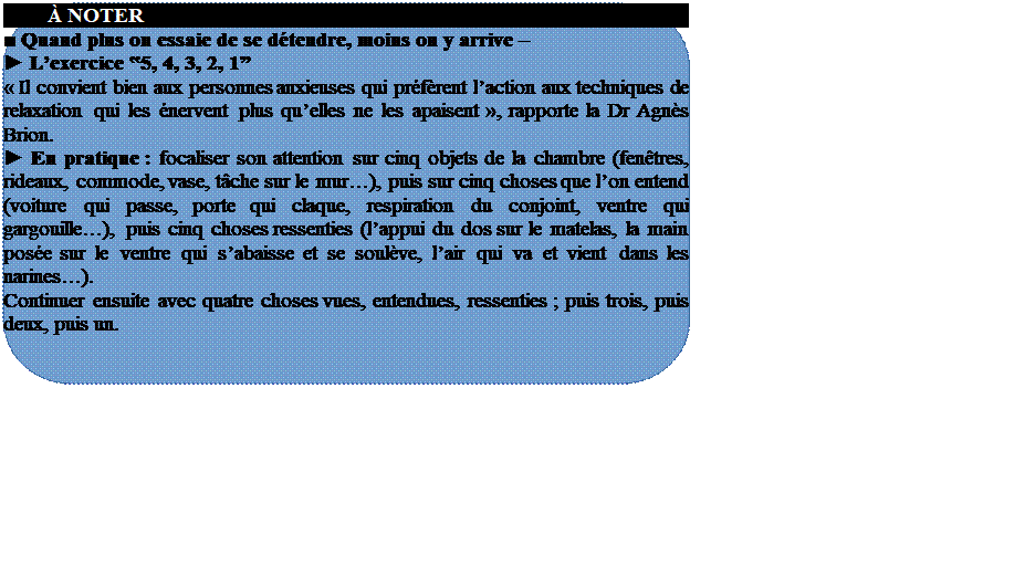 Rserv:          NOTER
■ Quand plus on essaie de se dtendre, moins on y arrive  
► Lexercice ‟5, 4, 3, 2, 1
 Il convient bien aux personnes anxieuses qui prfrent laction aux techniques de relaxation qui les nervent plus quelles ne les apaisent , rapporte la Dr Agns Brion.
► En pratique : focaliser son attention sur cinq objets de la chambre (fentres, rideaux, commode, vase, tche sur le mur), puis sur cinq choses que lon entend (voiture qui passe, porte qui claque, respiration du conjoint, ventre qui gargouille), puis cinq choses ressenties (lappui du dos sur le matelas, la main pose sur le ventre qui sabaisse et se soulve, lair qui va et vient dans les narines).
Continuer ensuite avec quatre choses vues, entendues, ressenties ; puis trois, puis deux, puis un.







